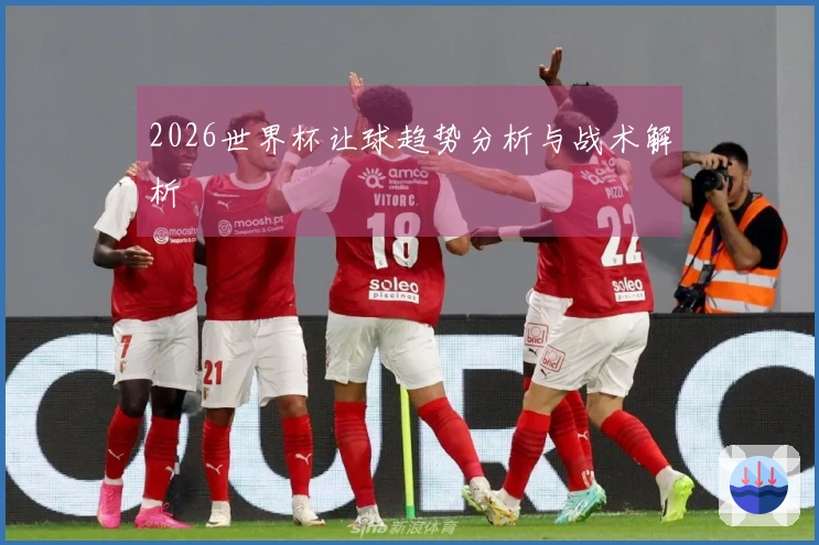 2026世界杯让球趋势分析与战术解析